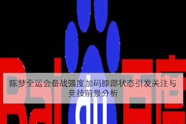 陈梦全运会备战强度加码膝部状态引发关注与竞技前景分析