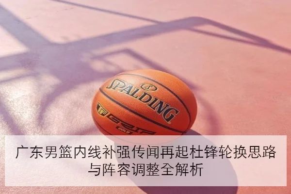 广东男篮内线补强传闻再起杜锋轮换思路与阵容调整全解析