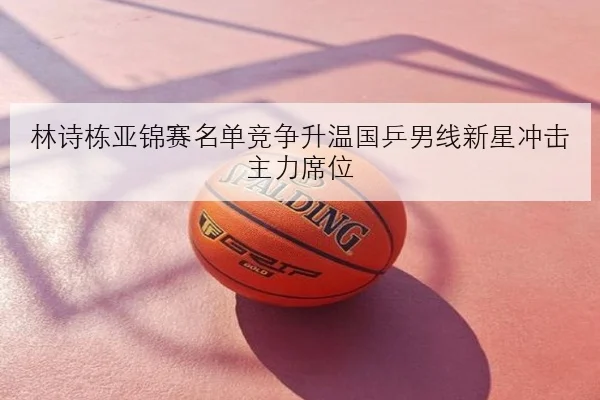 林诗栋亚锦赛名单竞争升温国乒男线新星冲击主力席位