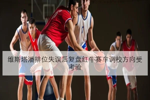 维斯塔潘排位失误后复盘红牛赛车调校方向受考验